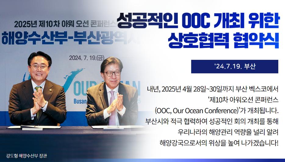 성공적인 ooc 개최 위한 상호협력 협약식 `24.7.19. 부산 내년, 2025년 4월 28일~30일까지 부산 벡스코에서 `제10차 아워오션 콘퍼런스(OCC, Our Ocean Conference)'가 개최됩니다. 부산시와 적극 협력하여 성공적인 회의 개최를 통해 우리나라의 해양관리 역량을 널리 알려 해양강국으로서의 위상을 높여 나가겠습니다.