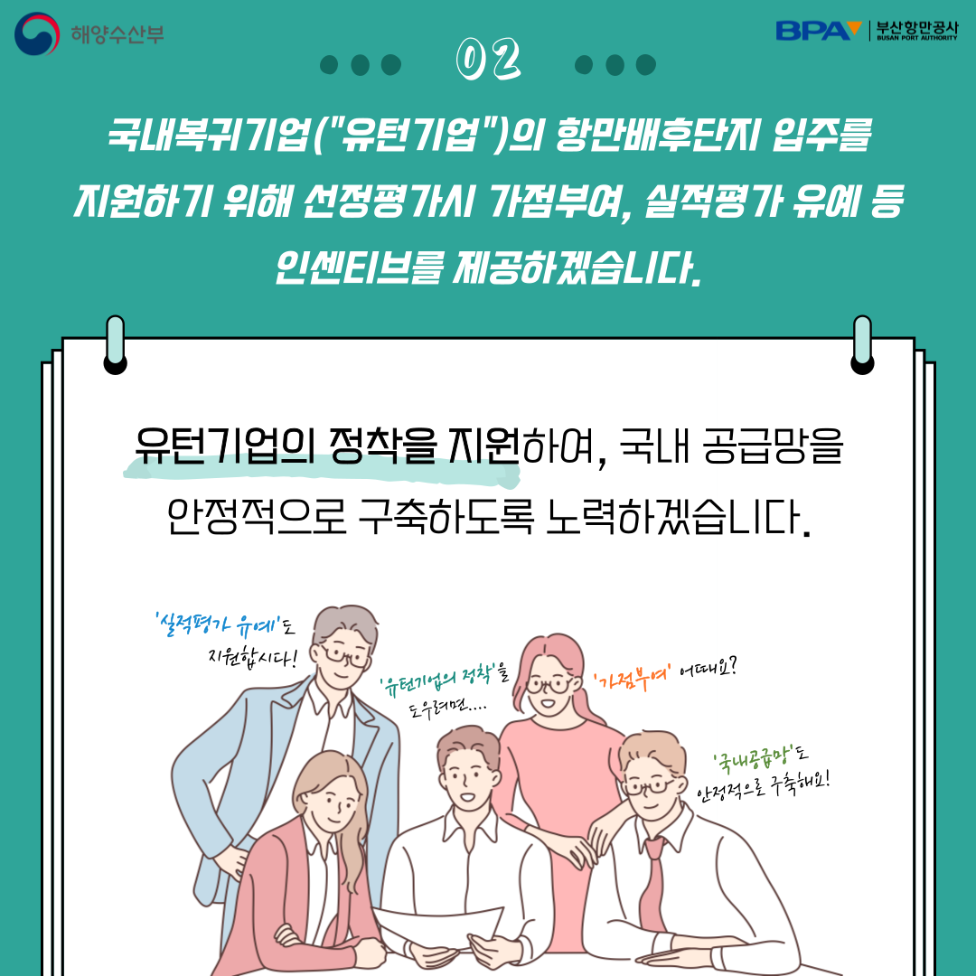 국내복귀기업(유턴기업)의 항만배후단지 입주를 지원하기 위해 선정평가시 가점부여, 실적평가 유예등 인센티브를 제공하겠습니다. 유턴기업의 정착을 지원하여, 국내 공급망을 안정적으로 구축하도록 노력하겠습니다.