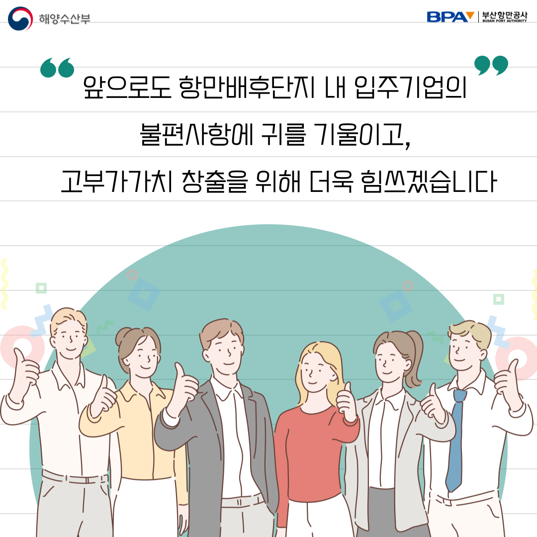 앞으로도 항만배후단지 내 입주기업의 불편사항에 귀를 기울이고, 고부가가치 창출을 위해 더욱 힘쓰겠습니다.