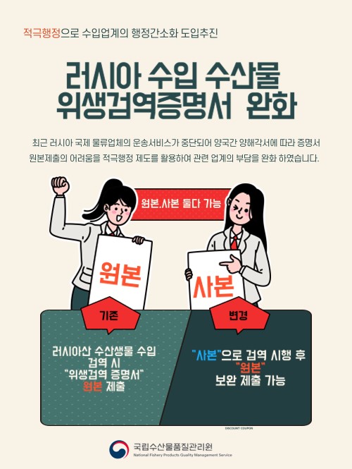 적극행정으로 수입업계의 행정간소화 도입추진. 러시아 수입 수산물 위생검역증명서 완화. 최근 러시아 국제 물류업체의 운송서비스가 중단되어 양국간 양해각서에 따라 증명서 원본제출의 어려움을 적극행정 제도를 활용하여 관련 업계의 부담을 완화 하였습니다. 기존 : 러시아산 수산생물 수입 검역 시 위생검역 증명서 원본 제출. 변경 : 사본으로 검역 시행 후 원본 보완 제출 가능.