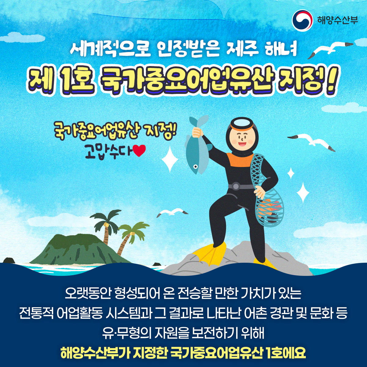 해양수산부 세계적으로 인정받는 제주 해녀 제 1호 국가중요어업유산 지정! 국가중요어업유산 지정!고맙수다 오랫동안 형성되어 온 전승할 만한 가치가 있는 전통적 어업활동 시스템과 그 결과로 나타난 어촌 경관 및 문화 등 유무형의 자원을 보전하기 위해 해양수산부가 지정한 국가중요어업유산 1호에요