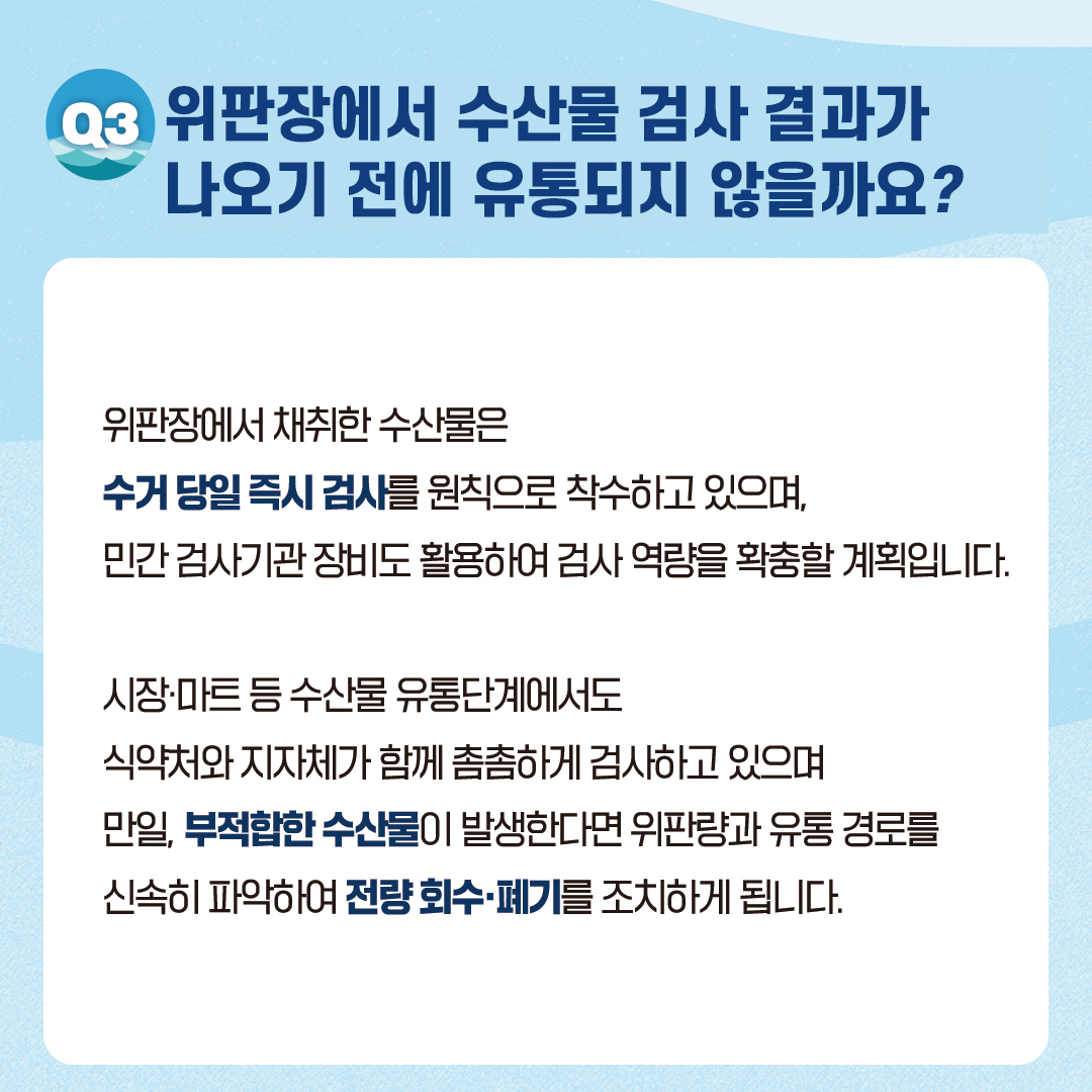 위판장에서 수산물 검사 결과가 나오기 전에 유통되지 않을까요? 위판장에서 채취한 수산물은 수거 당일 즉시 검사를 원칙으로 착수하고 있으며, 민간 검사기관 장비도 활용하여 검사 역량을 확충할 계획입니다. 시장·마트 등 수산물 유통단계에서도 식약처와 지자체가 함께 촘촘하게 검사하고 있으며 만일, 부적합한 수산물이 발생한다면 위판량과 유통 경로를 신속히 파악하여 전략 회수·폐기를 조치하게 됩니다.